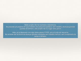 Neste projeto não há resultados instantâneos.
Se procuras um projecto em que investes uma pequena quantia e, sem trabalho, alcanças grandes
quantias de dinheiro, este projeto não é o lugar certo para ti.
Aliás, se te deparares com algo desse género FOGE, pois só pode ser esquema.
Na verdade não há forma de alcançar grandes resultados sem trabalho nenhum, sem investimento de
tempo e dinheiro.
 