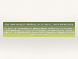 Neste projeto os resultados são rápidos, mas isso não quer dizer que sejam imediatos.
Serão tão rápidos quanto maior for o teu investimento de tempo/compromisso/trabalho
(para aprendizagem e produção) e quanto maior for o teu investimento em produtos.
Se fores ALL IN a probabilidade de teres resultados rápidos é maior, por poderás receber
comissões maiores!
 
