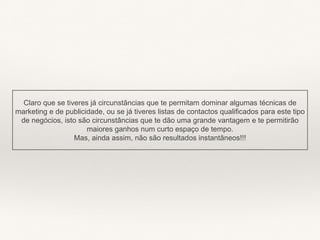Claro que se tiveres já circunstâncias que te permitam dominar algumas técnicas de
marketing e de publicidade, ou se já tiveres listas de contactos qualificados para este tipo
de negócios, isto são circunstâncias que te dão uma grande vantagem e te permitirão
maiores ganhos num curto espaço de tempo.
Mas, ainda assim, não são resultados instantâneos!!!
 