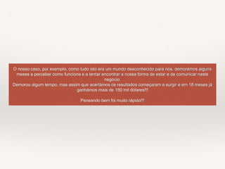 O nosso caso, por exemplo, como tudo isto era um mundo desconhecido para nós, demorámos alguns
meses a perceber como funciona e a tentar encontrar a nossa forma de estar e de comunicar neste
negócio.
Demorou algum tempo, mas assim que acertámos os resultados começaram a surgir e em 18 meses já
ganhámos mais de 150 mil dólares!!!
Pensando bem foi muito rápido!!!
 
