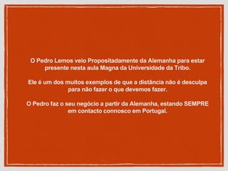 O Pedro Lemos veio Propositadamente da Alemanha para estar
presente nesta aula Magna da Universidade da Tribo.
Ele é um dos muitos exemplos de que a distância não é desculpa
para não fazer o que devemos fazer.
O Pedro faz o seu negócio a partir da Alemanha, estando SEMPRE
em contacto connosco em Portugal.
 