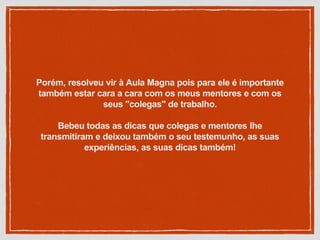Porém, resolveu vir à Aula Magna pois para ele é importante
também estar cara a cara com os meus mentores e com os
seus "colegas" de trabalho.
Bebeu todas as dicas que colegas e mentores lhe
transmitiram e deixou também o seu testemunho, as suas
experiências, as suas dicas também!
 