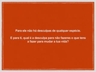 Para ele não há desculpas de qualquer espécie.
E para ti, qual é a desculpa para não fazeres o que tens
a fazer para mudar a tua vida?
 