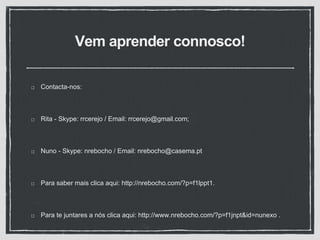 Vem aprender connosco!
Contacta-nos:
Rita - Skype: rrcerejo / Email: rrcerejo@gmail.com;
Nuno - Skype: nrebocho / Email: nrebocho@casema.pt
Para saber mais clica aqui: http://nrebocho.com/?p=f1lppt1.
Para te juntares a nós clica aqui: http://www.nrebocho.com/?p=f1jnpt&id=nunexo .
 
