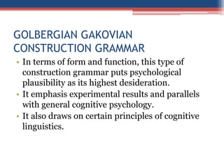 GOLBERGIAN GAKOVIAN
CONSTRUCTION GRAMMAR
• In terms of form and function, this type of
construction grammar puts psychological
plausibility as its highest desideration.
• It emphasis experimental results and parallels
with general cognitive psychology.
• It also draws on certain principles of cognitive
linguistics.
 