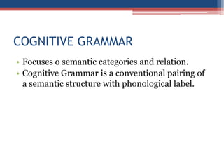 COGNITIVE GRAMMAR
• Focuses o semantic categories and relation.
• Cognitive Grammar is a conventional pairing of
a semantic structure with phonological label.
 