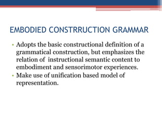 EMBODIED CONSTRRUCTION GRAMMAR
• Adopts the basic constructional definition of a
grammatical construction, but emphasizes the
relation of instructional semantic content to
embodiment and sensorimotor experiences.
• Make use of unification based model of
representation.
 
