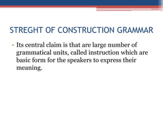 STREGHT OF CONSTRUCTION GRAMMAR
• Its central claim is that are large number of
grammatical units, called instruction which are
basic form for the speakers to express their
meaning.
 