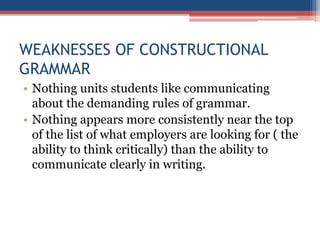 WEAKNESSES OF CONSTRUCTIONAL
GRAMMAR
• Nothing units students like communicating
about the demanding rules of grammar.
• Nothing appears more consistently near the top
of the list of what employers are looking for ( the
ability to think critically) than the ability to
communicate clearly in writing.
 