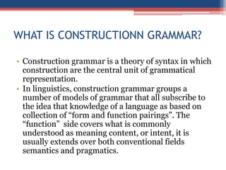 WHAT IS CONSTRUCTIONN GRAMMAR?
• Construction grammar is a theory of syntax in which
construction are the central unit of grammatical
representation.
• In linguistics, construction grammar groups a
number of models of grammar that all subscribe to
the idea that knowledge of a language as based on
collection of “form and function pairings”. The
“function” side covers what is commonly
understood as meaning content, or intent, it is
usually extends over both conventional fields
semantics and pragmatics.
 