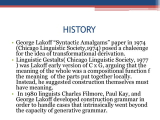 HISTORY
• George Lakoff “Syntactic Amalgams” paper in 1974
(Chicago Linguistic Society,1974) posed a chaleenge
for the idea of transformational derivation.
• Linguistic Gestalts( Chicago Linguistic Society, 1977
) was Lakoff early version of C x G, arguing that the
meaning of the whole was a compositional function f
the meaning of the parts put together locally.
Instead, he suggested construction themselves must
have meaning.
• In 1980 linguists Charles Filmore, Paul Kay, and
George Lakoff developed construction grammar in
order to handle cases that intrinsically went beyond
the capacity of generative grammar.
 