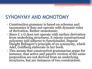SYNONYMY AND MONOTOMY
• Construction grammar is based on schemas and
taxonomies it does not operate with dynamic rules
of derivation. Rather monotomic.
• Since C x G does not operate with surface derivation
from underlying structures, it rejects constructional
polysemy and adheres to functionalist, linguist
Daught Bolingerr’s principle of no synonymy, which
Adel, Goldberg elaborate in her book.
• This means that construction grammarian argue for
instance, that active and passive version of the same
preposition are not derived from an underlying
structures, but are instances of two construction.
 