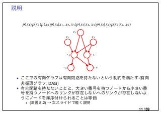 説明
p(x1)p(x2)p(x3)p(x4|x1, x2, x3)p(x5|x1, x3)p(x6|x4)p(x7|x4, x5)
x1
x2 x3
x4 x5
x6 x7
• ここでの有向グラフは有向閉路を持たないという制約を満たす (有向
非循環グラフ, DAG)
• 有向閉路を持たないことと、大きい番号を持つノードから小さい番
号を持つノードへのリンクが存在しないへのリンクが存在しないよ
うにノードを順序付けられることは等価
• (演習 8.2) → 次スライドで軽く説明
11 / 59
 