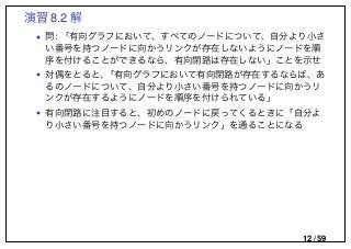 演習 8.2 解
• 問: 「有向グラフにおいて、すべてのノードについて、自分より小さ
い番号を持つノードに向かうリンクが存在しないようにノードを順
序を付けることができるなら、有向閉路は存在しない」ことを示せ
• 対偶をとると、「有向グラフにおいて有向閉路が存在するならば、あ
るのノードについて、自分より小さい番号を持つノードに向かうリ
ンクが存在するようにノードを順序を付けられている」
• 有向閉路に注目すると、初めのノードに戻ってくるときに「自分よ
り小さい番号を持つノードに向かうリンク」を通ることになる
12 / 59
 