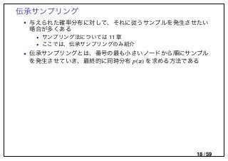 伝承サンプリング
• 与えられた確率分布に対して、それに従うサンプルを発生させたい
場合が多くある
• サンプリング法については 11 章
• ここでは、伝承サンプリングのみ紹介
• 伝承サンプリングとは、番号の最も小さいノードから順にサンプル
を発生させていき、最終的に同時分布 p(x) を求める方法である
18 / 59
 