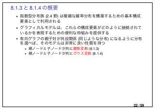 8.1.3 と 8.1.4 の概要
• 指数型分布族 (2.4 節) は複雑な確率分布を構築するための基本構成
要素として利用される
• グラフィカルモデルは、これらの構成要素がどのように接続されて
いるかを表現するための便利な枠組みを提供する
• 有向グラフの親子対が共役関係 (同じような分布) になるように分布
を選べば、そのモデルは非常に良い性質を持つ
• 親ノードと子ノードが共に離散変数 (8.1.3)
• 親ノードと子ノードが共にガウス変数 (8.1.4)
22 / 59
 