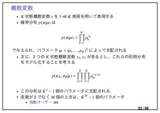 離散変数
• K 状態離散変数 x を 1-of-K 表現を用いて表現する
• 確率分布 p(x|µ) は
p(x|µ) =
K
k=1
µxk
k
で与えられ、パラメータ µ = (µ1, ..., µK)T によって支配される
• 次に、2 つの K 状態離散変数 x1, x2 があるとし、これらの同時分布
をモデル化することを考える
p(x1, x2|µ) =
K
k=1
K
l=1
µx1k x2l
kl
• この分布は K2 − 1 個のパラメータに支配される
• 変数が 2 でなく M 個のときは、KM − 1 個のパラメータ
• 指数オーダー orz
23 / 59
 