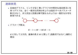 連鎖表現
• 全結合グラフと、リンクが全く無いグラフの中間的な結合度合いを
持つグラフは、全く一般的な同時分布よりは指定すべきパラメータ
数が少なく、また完全に因数分解可能なものよりは一般的な分布を
表現できる
x1 x2 xM
• パラメータ数は、
K − 1 + (M − 1)K(K − 1)
K に対して 2 次的、連鎖の長さ M に関して (指数的ではなく) 線形に
増加
25 / 59
 