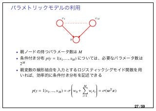 パラメトリックモデルの利用
y
x1 xM
• 親ノードの持つパラメータ数は M
• 条件付き分布 p(y = 1|x1, ..., xM) については、必要なパラメータ数は
2M
• 親変数の線形結合を入力とするロジスティックシグモイド関数を用
いれば、効率的に条件付き分布を記述できる
p(y = 1|x1, ..., xM) = σ

w0 +
M
i=1
wixi

 = σ(wT
x)
27 / 59
 