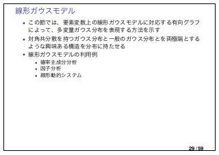 線形ガウスモデル
• この節では、要素変数上の線形ガウスモデルに対応する有向グラフ
によって、多変量ガウス分布を表現する方法を示す
• 対角共分散を持つガウス分布と一般のガウス分布とを両極端とする
ような興味ある構造を分布に持たせる
• 線形ガウスモデルの利用例
• 確率主成分分析
• 因子分析
• 線形動的システム
29 / 59
 