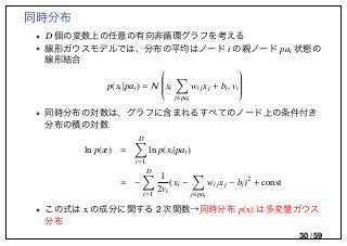 同時分布
• D 個の変数上の任意の有向非循環グラフを考える
• 線形ガウスモデルでは、分布の平均はノード i の親ノード pai 状態の
線形結合
p(xi|pai) = N

xi
j∈pai
wijxj + bi, vi


• 同時分布の対数は、グラフに含まれるすべてのノード上の条件付き
分布の積の対数
ln p(x) =
D
i=1
ln p(xi|pai)
= −
D
i=1
1
2vi
(xi −
j∈pai
wijxj − bi)2
+ const
• この式は x の成分に関する 2 次関数→同時分布 p(x) は多変量ガウス
分布
30 / 59
 