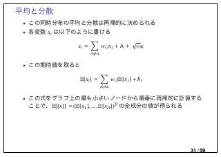 平均と分散
• この同時分布の平均と分散は再帰的に決められる
• 各変数 xi は以下のように書ける
xi =
j∈pai
wijxj + bi +
√
vi i
• この期待値を取ると
E[xi] =
j∈pai
wi jE[xj] + bi
• この式をグラフ上の最も小さいノードから順番に再帰的に計算する
ことで、E[[x]] = (E[x1], ..., E[xD])T の全成分の値が得られる
31 / 59
 