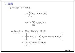 共分散
• 求めた E[xi] を利用する
xi =
j∈pai
wijxj + bi +
√
vi i
E[xi] =
j∈pai
wijE[xj] + bi
cov[xi, xj] = E[(xi − E[xi])(xj − E[xj])]
= E

(xi − E[xi])


k∈paj
wjk(xk − E[xk]) +
√
vj j





=
k∈paj
wjkcov[xi, xk] + Iijvj
32 / 59
 