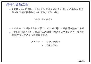 条件付き独立性
• 3 変数 a, b, c に対し、b および c が与えられたとき、a の条件付き分
布が b の値に依存しないとする。すなわち、
p(a|b, c) = p(a|c)
• このとき、c が与えられた下で、a は b に対して条件付き独立である
• c で条件付けられた a および b の同時分布について考えると、条件付
き独立性は次のように表現される
p(a, b|c) = p(a|b, c)p(b|c)
= p(a|c)p(b|c)
34 / 59
 