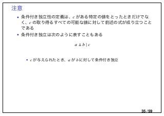 注意
• 条件付き独立性の定義は、c がある特定の値をとったときだけでな
く、c の取り得るすべての可能な値に対して前述の式が成り立つこと
である
• 条件付き独立は次のように表すこともある
a b | c
• c が与えられたとき、a が b に対して条件付き独立
35 / 59
 