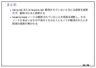 まとめ
• tail-to-tail または head-to-tail: 観測されていないときには経路を遮断
せず、観測されると遮断する
• head-to-head ノードは観測されていないとき経路を遮断し、その
ノードかあるいはその子孫のうち少なくとも 1 つが観測されたとき
経路の遮断が解かれる
44 / 59
 