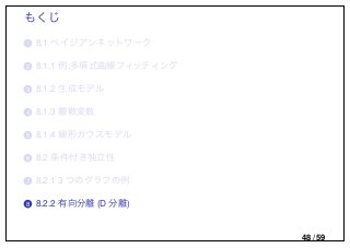 もくじ
..1 8.1 ベイジアンネットワーク
..2 8.1.1 例:多項式曲線フィッティング
..3 8.1.2 生成モデル
..4 8.1.3 離散変数
..5 8.1.4 線形ガウスモデル
..6 8.2 条件付き独立性
..7 8.2.1 3 つのグラフの例
..8 8.2.2 有向分離 (D 分離)
48 / 59
 
