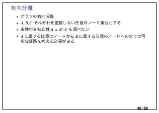 有向分離
• グラフの有向分離
• A, B,C それぞれを重複しない任意のノード集合とする
• 条件付き独立性 A B | C を調べたい
• A に属する任意のノードから B に属する任意のノードへの全ての可
能な経路を考える必要がある
49 / 59
 