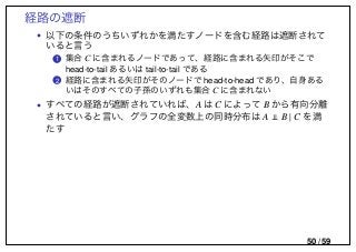 経路の遮断
• 以下の条件のうちいずれかを満たすノードを含む経路は遮断されて
いると言う
..1 集合 C に含まれるノードであって、経路に含まれる矢印がそこで
head-to-tail あるいは tail-to-tail である
..2 経路に含まれる矢印がそのノードで head-to-head であり、自身ある
いはそのすべての子孫のいずれも集合 C に含まれない
• すべての経路が遮断されていれば、A は C によって B から有向分離
されていると言い、グラフの全変数上の同時分布は A B | C を満
たす
50 / 59
 