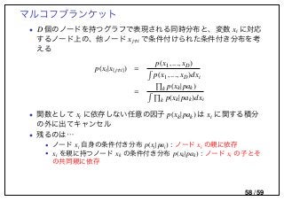 マルコフブランケット
• D 個のノードを持つグラフで表現される同時分布と、変数 xi に対応
するノード上の、他ノード xj i で条件付けられた条件付き分布を考
える
p(xi|x{ j i}) =
p(x1, ..., xD)
p(x1, ..., xD)dxi
= k p(xk|pak)
k p(xk|pak)dxi
• 関数として xi に依存しない任意の因子 p(xk|pak) は xi に関する積分
の外に出てキャンセル
• 残るのは…
• ノード xi 自身の条件付き分布 p(xi|pai) : ノード xi の親に依存
• xi を親に持つノード xk の条件付き分布 p(xk|pak) : ノード xi の子とそ
の共同親に依存
58 / 59
 