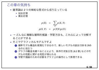 この章の気持ち
• 確率論は 2 つの単純な等式から成り立っている
• 加法定理
• 乗法定理
p(X) =
Y
p(X, Y)
p(X, Y) = p(Y|X)p(X)
• → どんなに複雑な確率的推論・学習方法も、これらによって分解す
ることができる
• そこでグラフィカルモデルですよ
..1 確率モデル構造を視覚化できるので、新しいモデルの設計方針を決め
るのに役立つ
..2 グラフの構造を調べることにより、条件付き独立性 (8.2 章) などのモ
デルの性質に関する知見が得られる
..3 学習や推論のための計算をグラフ上の操作として表現できる
6 / 59
 