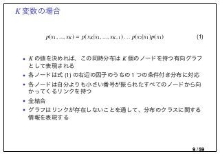 K 変数の場合
p(x1, ..., xK) = p(xK|x1, ..., xK−1) . . . p(x2|x1)p(x1) (1)
• K の値を決めれば、この同時分布は K 個のノードを持つ有向グラフ
として表現される
• 各ノードは式 (1) の右辺の因子のうちの 1 つの条件付き分布に対応
• 各ノードは自分よりも小さい番号が振られたすべてのノードから向
かってくるリンクを持つ
• 全結合
• グラフはリンクが存在しないことを通して、分布のクラスに関する
情報を表現する
9 / 59
 