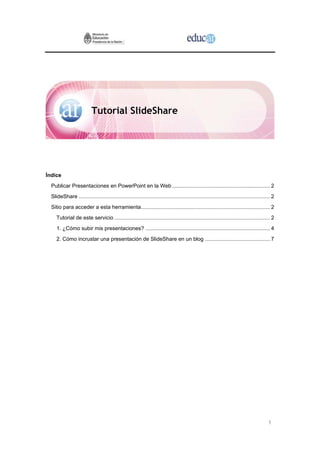 1
Tutorial SlideShare
Índice
Publicar Presentaciones en PowerPoint en la Web .................................................................. 2
SlideShare ................................................................................................................................. 2
Sitio para acceder a esta herramienta....................................................................................... 2
Tutorial de este servicio ......................................................................................................... 2
1. ¿Cómo subir mis presentaciones? .................................................................................... 4
2. Cómo incrustar una presentación de SlideShare en un blog ............................................ 7
 