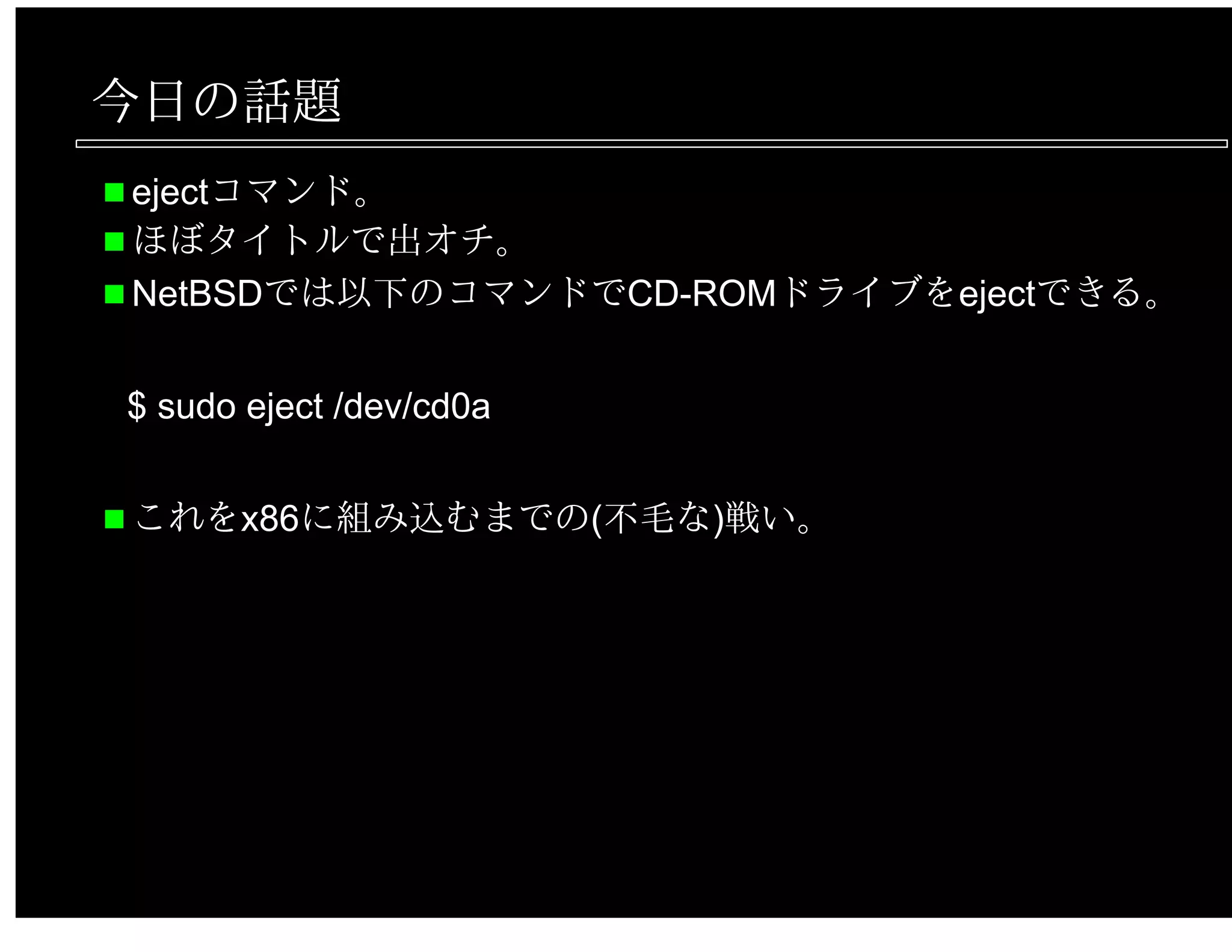 今日の話題
ejectコマンド。
ほぼタイトルで出オチ。
NetBSDでは以下のコマンドでCD-ROMドライブをejectできる。
$ sudo eject /dev/cd0a
これをx86に組み込むまでの(不毛な)戦い。
 