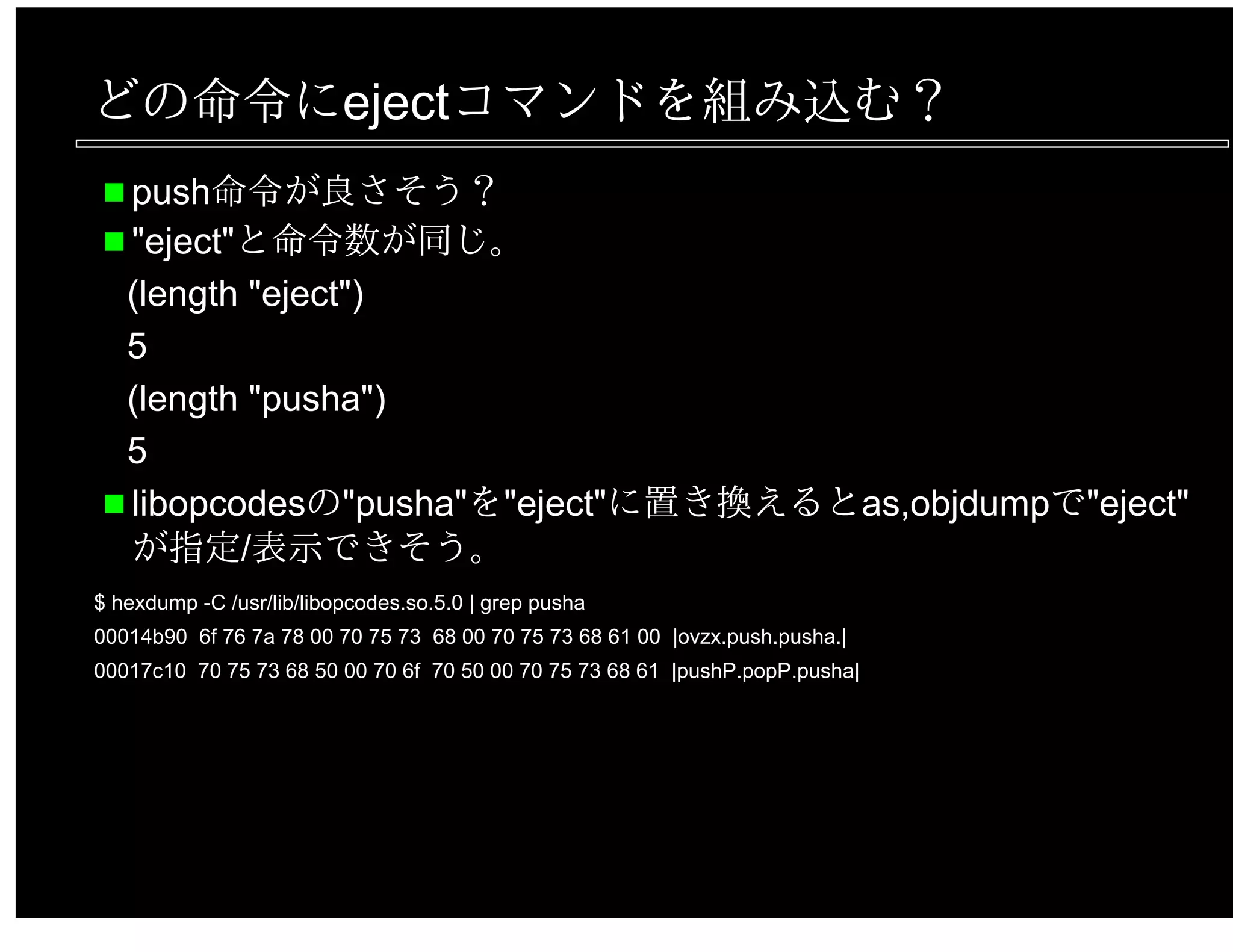 どの命令にejectコマンドを組み込む？
push命令が良さそう？
"eject"と命令数が同じ。
(length "eject")
5
(length "pusha")
5
libopcodesの"pusha"を"eject"に置き換えるとas,objdumpで"eject"
が指定/表示できそう。
$ hexdump -C /usr/lib/libopcodes.so.5.0 | grep pusha
00014b90 6f 76 7a 78 00 70 75 73 68 00 70 75 73 68 61 00 |ovzx.push.pusha.|
00017c10 70 75 73 68 50 00 70 6f 70 50 00 70 75 73 68 61 |pushP.popP.pusha|
 