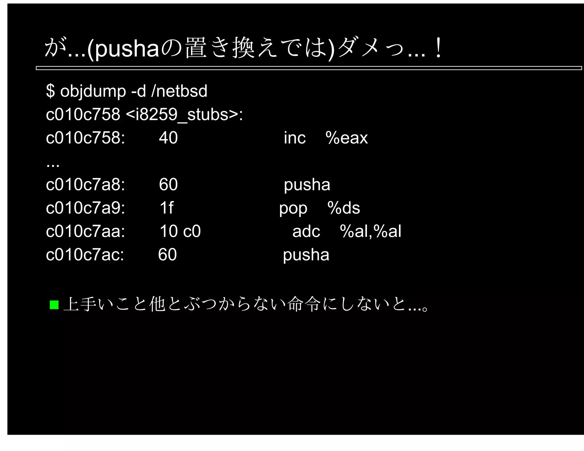 が...(pushaの置き換えでは)ダメっ...！
$ objdump -d /netbsd
c010c758 <i8259_stubs>:
c010c758: 40 inc %eax
...
c010c7a8: 60 pusha
c010c7a9: 1f pop %ds
c010c7aa: 10 c0 adc %al,%al
c010c7ac: 60 pusha
上手いこと他とぶつからない命令にしないと...。
 