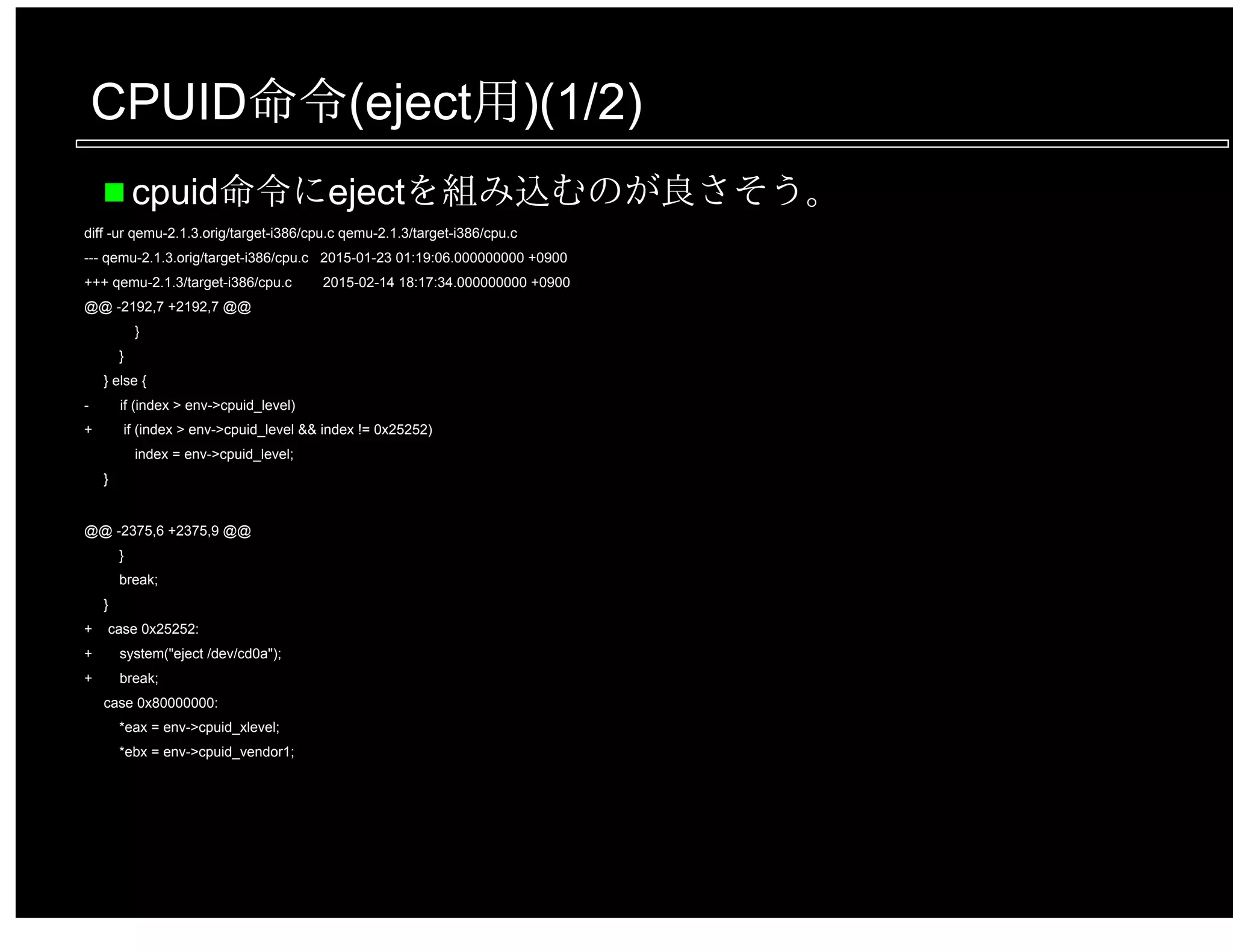 CPUID命令(eject用)(1/2)
cpuid命令にejectを組み込むのが良さそう。
diff -ur qemu-2.1.3.orig/target-i386/cpu.c qemu-2.1.3/target-i386/cpu.c
--- qemu-2.1.3.orig/target-i386/cpu.c 2015-01-23 01:19:06.000000000 +0900
+++ qemu-2.1.3/target-i386/cpu.c 2015-02-14 18:17:34.000000000 +0900
@@ -2192,7 +2192,7 @@
}
}
} else {
- if (index > env->cpuid_level)
+ if (index > env->cpuid_level && index != 0x25252)
index = env->cpuid_level;
}
@@ -2375,6 +2375,9 @@
}
break;
}
+ case 0x25252:
+ system("eject /dev/cd0a");
+ break;
case 0x80000000:
*eax = env->cpuid_xlevel;
*ebx = env->cpuid_vendor1;
 