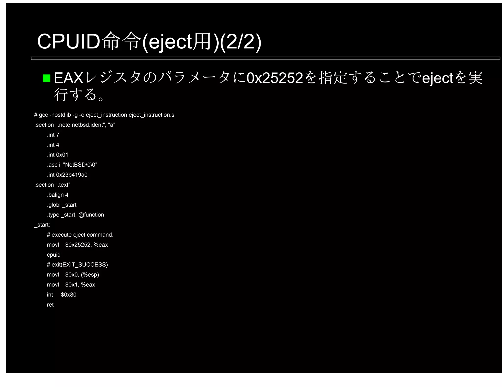 CPUID命令(eject用)(2/2)
EAXレジスタのパラメータに0x25252を指定することでejectを実
行する。
# gcc -nostdlib -g -o eject_instruction eject_instruction.s
.section ".note.netbsd.ident", "a"
.int 7
.int 4
.int 0x01
.ascii "NetBSD00"
.int 0x23b419a0
.section ".text"
.balign 4
.globl _start
.type _start, @function
_start:
# execute eject command.
movl $0x25252, %eax
cpuid
# exit(EXIT_SUCCESS)
movl $0x0, (%esp)
movl $0x1, %eax
int $0x80
ret
 