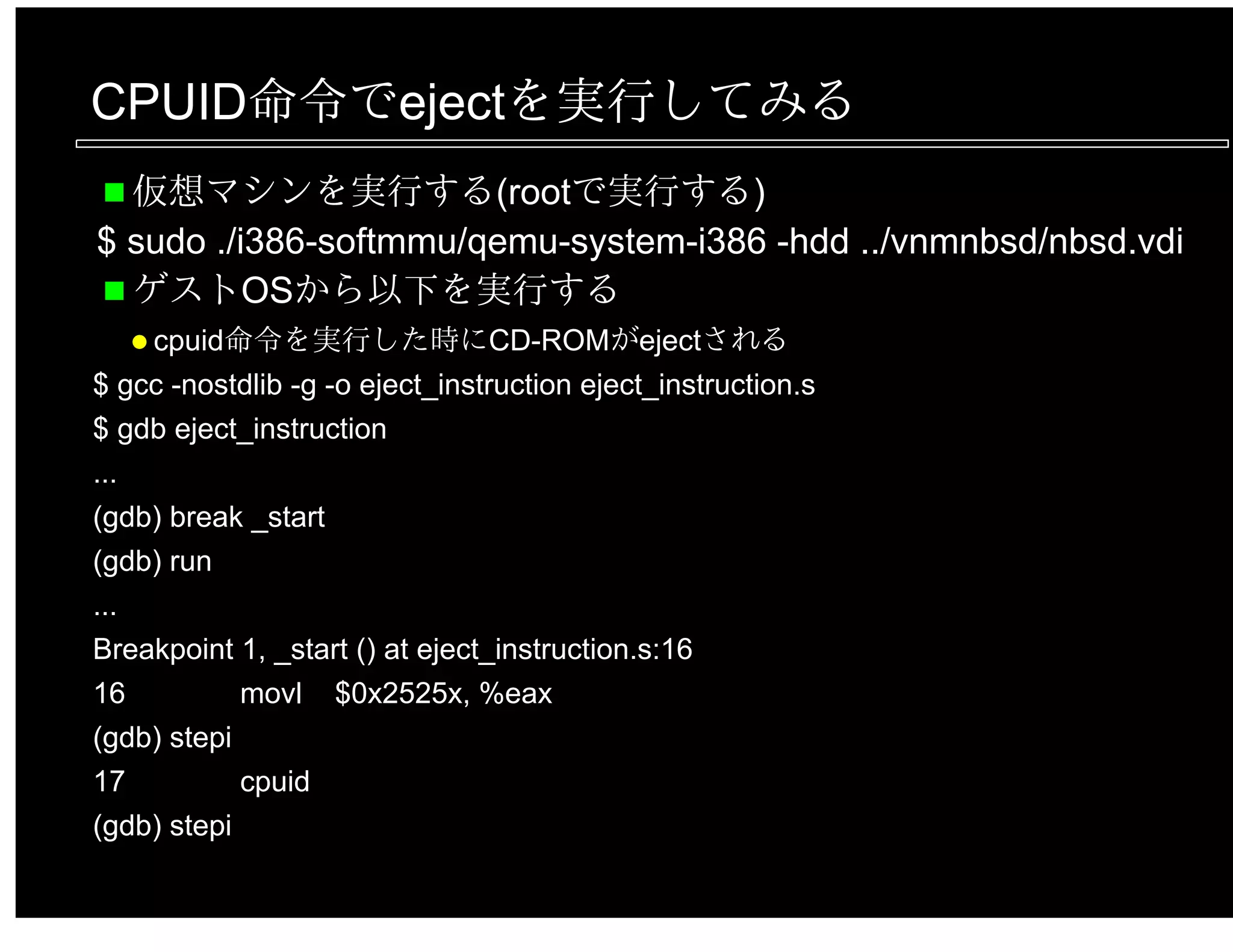 CPUID命令でejectを実行してみる
仮想マシンを実行する(rootで実行する)
$ sudo ./i386-softmmu/qemu-system-i386 -hdd ../vnmnbsd/nbsd.vdi
ゲストOSから以下を実行する
cpuid命令を実行した時にCD-ROMがejectされる
$ gcc -nostdlib -g -o eject_instruction eject_instruction.s
$ gdb eject_instruction
...
(gdb) break _start
(gdb) run
...
Breakpoint 1, _start () at eject_instruction.s:16
16 movl $0x2525x, %eax
(gdb) stepi
17 cpuid
(gdb) stepi
 
