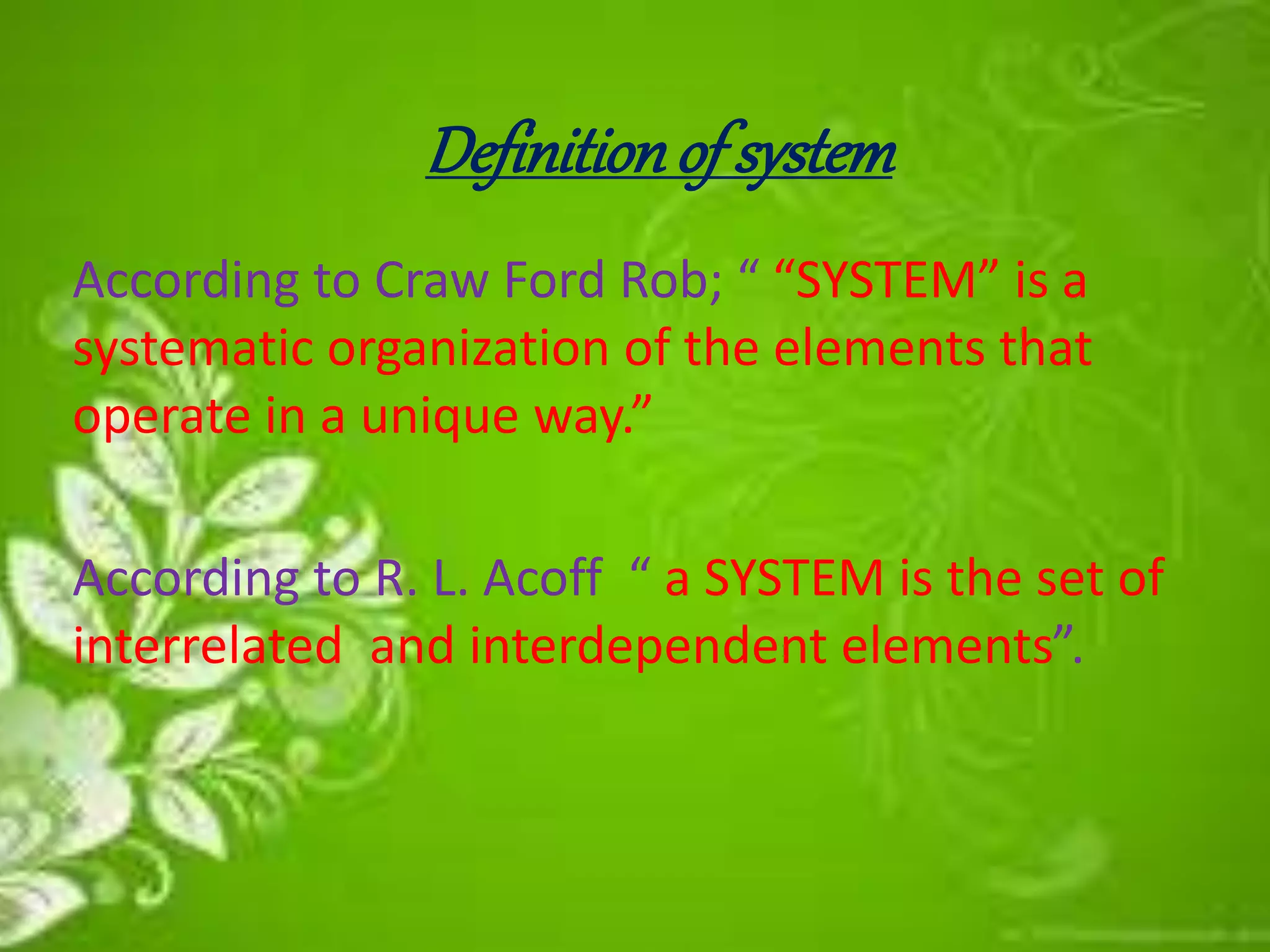 Definitionof system
According to Craw Ford Rob; “ “SYSTEM” is a
systematic organization of the elements that
operate in a unique way.”
According to R. L. Acoff “ a SYSTEM is the set of
interrelated and interdependent elements”.
 