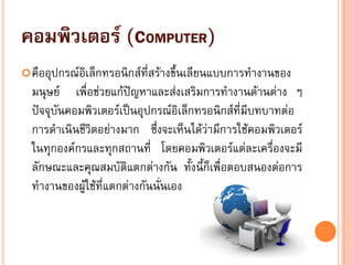 คอมพิวเตอร์ (COMPUTER)
คืออุปกรณ์อิเล็กทรอนิกส์ที่สร้างขึ้นเลียนแบบการทางานของ
มนุษย์ เพื่อช่วยแก้ปัญหาและส่งเสริมการทางานด้านต่าง ๆ
ปัจจุบันคอมพิวเตอร์เป็นอุปกรณ์อิเล็กทรอนิกส์ที่มีบทบาทต่อ
การดาเนินชีวิตอย่างมาก ซึ่งจะเห็นได้ว่ามีการใช้คอมพิวเตอร์
ในทุกองค์กรและทุกสถานที่ โดยคอมพิวเตอร์แต่ละเครื่องจะมี
ลักษณะและคุณสมบัติแตกต่างกัน ทั้งนี้ก็เพื่อตอบสนองต่อการ
ทางานของผู้ใช้ที่แตกต่างกันนั่นเอง
 