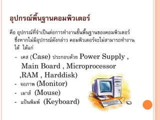 อุปกรณ์พื้นฐานคอมพิวเตอร์
คือ อุปกรณ์ที่จาเป็นต่อการทางานขั้นพื้นฐานของคอมพิวเตอร์
ซึ่งหากไม่มีอุปกรณ์ดังกล่าว คอมพิวเตอร์จะไม่สามารถทางาน
ได้ ได้แก่
- เคส (Case) ประกอบด้วย Power Supply ,
Main Board , Microprocessor
,RAM , Harddisk)
- จอภาพ (Monitor)
- เมาส์ (Mouse)
- แป้นพิมพ์ (Keyboard)
 