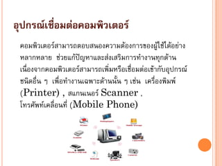 อุปกรณ์เชื่อมต่อคอมพิวเตอร์
คอมพิวเตอร์สามารถตอบสนองความต้องการของผู้ใช้ได้อย่าง
หลากหลาย ช่วยแก้ปัญหาและส่งเสริมการทางานทุกด้าน
เนื่องจากคอมพิวเตอร์สามารถเพิ่มหรือเชื่อมต่อเข้ากับอุปกรณ์
ชนิดอื่น ๆ เพื่อทางานเฉพาะด้านนั้น ๆ เช่น เครื่องพิมพ์
(Printer) , สแกนเนอร์ Scanner ,
โทรศัพท์เคลื่อนที่ (Mobile Phone)
 