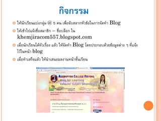 กิจกรรม
 ให้นักเรียนแบ่งกลุ่ม @ 5 คน เพื่อจับสลากหัวข้อในการจัดทา Blog
 ให้เข้าไปแจ้งชื่อสมาชิก – ชื่อบล็อก ใน
khemjiracom557.blogspot.com
 เมื่อนักเรียนได้หัวเรื่อง แล้ว ให้จัดทา Blog โดยประกอบด้วยข้อมูลต่าง ๆ ที่แจ้ง
ไว้ในหน้า blog
 เมื่อทาเสร็จแล้ว ให้นาเสนอผลงานหน้าชั้นเรียน
 