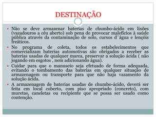 DESTINAÇÃO
 Não se deve armazenar baterias de chumbo-ácido em lixões
(vazadouros a céu aberto) sob pena de provocar malefícios à saúde
pública através da contaminação de solo, cursos d´água e lençóis
freáticos.
 No programa de coleta, todos os estabelecimentos que
comercializam baterias automotivas são obrigados a receber as
baterias usadas de qualquer marca, preservar a solução ácida ( não
jogando em esgotos , nem adicionando água).
 Cuidar para que o manuseio seja efetuado de forma adequada,
evitando o tombamento das baterias em qualquer situação de
armazenagem ou transporte para que não haja vazamento da
solução ácida.
 A armazenagem de baterias usadas de chumbo-ácido, deverá ser
feita em local coberto, com piso apropriado (concreto), com
muretas, caneletas ou recipiente que se possa ser usado como
contenção.
 