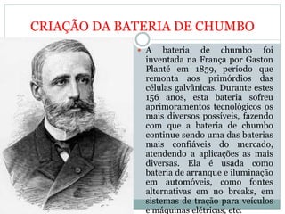 CRIAÇÃO DA BATERIA DE CHUMBO
 A bateria de chumbo foi
inventada na França por Gaston
Planté em 1859, período que
remonta aos primórdios das
células galvânicas. Durante estes
156 anos, esta bateria sofreu
aprimoramentos tecnológicos os
mais diversos possíveis, fazendo
com que a bateria de chumbo
continue sendo uma das baterias
mais confiáveis do mercado,
atendendo a aplicações as mais
diversas. Ela é usada como
bateria de arranque e iluminação
em automóveis, como fontes
alternativas em no breaks, em
sistemas de tração para veículos
e máquinas elétricas, etc.
 